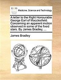 A Letter to the Right Honourable George Earl of Macclesfield. Concerning an Apparent Motion Observed in Some of the Fixed Stars. by James Bradley, ... (Paperback)