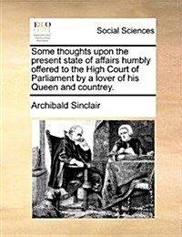 Some Thoughts Upon the Present State of Affairs Humbly Offered to the High Court of Parliament by a Lover of His Queen and Countrey. (Paperback)