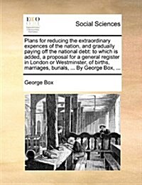 Plans for Reducing the Extraordinary Expences of the Nation, and Gradually Paying Off the National Debt: To Which Is Added, a Proposal for a General R (Paperback)