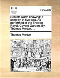 Secrets Worth Knowing; A Comedy, in Five Acts. as Performed at the Theatre Royal, Covent-Garden. by Thomas Morton, ... (Paperback)