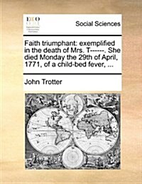 Faith Triumphant: Exemplified in the Death of Mrs. T------. She Died Monday the 29th of April, 1771, of a Child-Bed Fever, ... (Paperback)