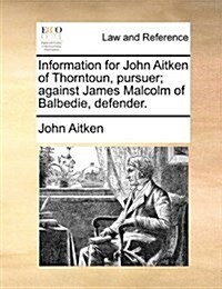 Information for John Aitken of Thorntoun, Pursuer; Against James Malcolm of Balbedie, Defender. (Paperback)