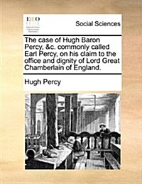 The Case of Hugh Baron Percy, &C. Commonly Called Earl Percy, on His Claim to the Office and Dignity of Lord Great Chamberlain of England. (Paperback)