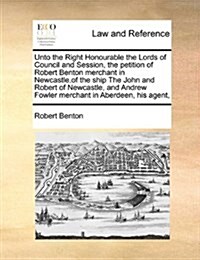 Unto the Right Honourable the Lords of Council and Session, the Petition of Robert Benton Merchant in Newcastle, of the Ship the John and Robert of Ne (Paperback)