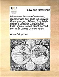 Information for Anna Colquhoun, Daughter and Only Child to Ludovick Grant Younger, of Grant, Esq: Lately Designd Ludovick Colquhoun of Luss: Against (Paperback)