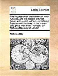 The Importance of the Colonies of North America, and the Interest of Great Britain with Regard to Them, Considered. Together with Remarks on the Stamp (Paperback)