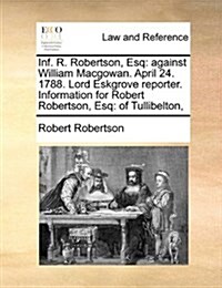 INF. R. Robertson, Esq: Against William Macgowan. April 24. 1788. Lord Eskgrove Reporter. Information for Robert Robertson, Esq: Of Tullibelto (Paperback)