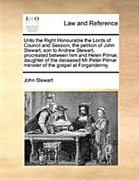 Unto the Right Honourable the Lords of Council and Session, the Petition of John Stewart, Son to Andrew Stewart, Procreated Between Him and Helen Pilm (Paperback)