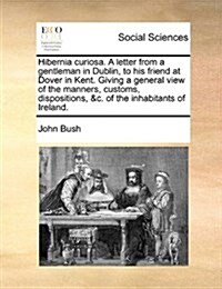 Hibernia Curiosa. a Letter from a Gentleman in Dublin, to His Friend at Dover in Kent. Giving a General View of the Manners, Customs, Dispositions, &C (Paperback)