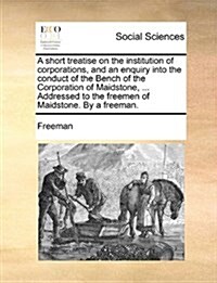 A Short Treatise on the Institution of Corporations, and an Enquiry Into the Conduct of the Bench of the Corporation of Maidstone, ... Addressed to th (Paperback)