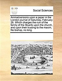 Animadversions Upon a Paper in the London Journal of Saturday, February 26. Which Charges the Ruin of the Family of the Stuarts Upon the Church, and U (Paperback)