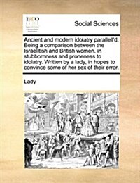 Ancient and Modern Idolatry Parallelld. Being a Comparison Between the Israelitish and British Women, in Stubbornness and Proneness to Idolatry. Writ (Paperback)