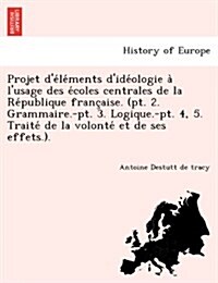 Projet De Le Ments DIde Ologie A LUsage Des E Coles Centrales de La Re Publique Franc Aise. (PT. 2. Grammaire.-PT. 3. Logique.-PT. 4, 5. Traite de (Paperback)