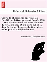 Cours de Philosophie Professé À La Faculté Des Lettres Pendant LAnnée 1818 ... Sur Le Fondement Des Idées Absolues Du V (Paperback)