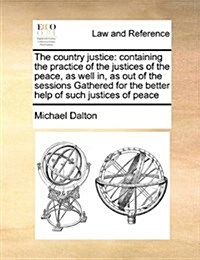 The Country Justice: Containing the Practice of the Justices of the Peace, as Well In, as Out of the Sessions Gathered for the Better Help (Paperback)