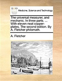 The Universal Measurer, and Mechanic. in Three Parts. ... with Eleven Neat Copper-Plates. the Second Edition. by A. Fletcher Philomath. (Paperback)