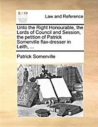 Unto the Right Honourable, the Lords of Council and Session, the Petition of Patrick Somerville Flax-Dresser in Leith, ... (Paperback)