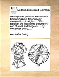 A Synopsis of Practical Mathematics. Containing Plain Trigonometry; Mensuration of Heights, ... with Tables of the Logarithms of Numbers, and of Sines (Paperback)