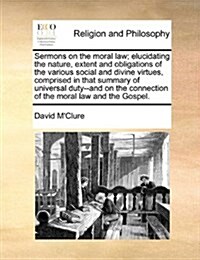 Sermons on the Moral Law; Elucidating the Nature, Extent and Obligations of the Various Social and Divine Virtues, Comprised in That Summary of Univer (Paperback)