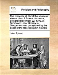 The Presence of Christ the Source of Eternal Bliss. a Funeral Discourse, Delivered December 22, 1799, at Shortwood, Near Horsley in Gloucestershire, O (Paperback)