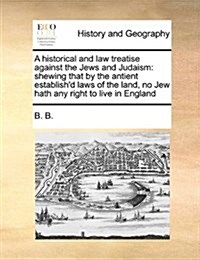 A Historical and Law Treatise Against the Jews and Judaism: Shewing That by the Antient Establishd Laws of the Land, No Jew Hath Any Right to Live in (Paperback)