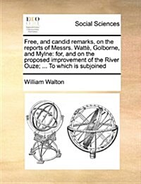Free, and Candid Remarks, on the Reports of Messrs. Watt? Golborne, and Mylne: For, and on the Proposed Improvement of the River Ouze; ... to Which I (Paperback)