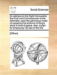 An Address to the Right Honourable the First Lord Commissioner of the Admiralty, Upon the Pernicious Mode of Coppering the Bottoms of Kings Ships in (Paperback)