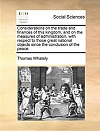 Considerations on the Trade and Finances of This Kingdom, and on the Measures of Administration, with Respect to Those Great National Objects Since th (Paperback)