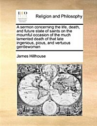 A Sermon Concerning the Life, Death, and Future State of Saints on the Mournful Occasion of the Much Lamented Death of That Late Ingenious, Pious, and (Paperback)