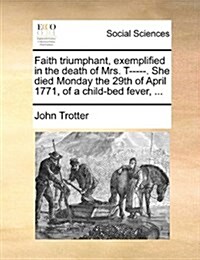 Faith Triumphant, Exemplified in the Death of Mrs. T-----. She Died Monday the 29th of April 1771, of a Child-Bed Fever, ... (Paperback)