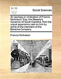 An Apology or Vindication of Francis Nicholson, Esq; His Majestys Governor of South-Carolina, from the Unjust Aspersions Cast on Him by Some of the M (Paperback)