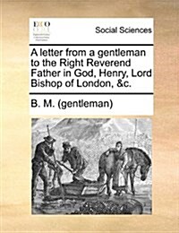 A Letter from a Gentleman to the Right Reverend Father in God, Henry, Lord Bishop of London, &C. (Paperback)