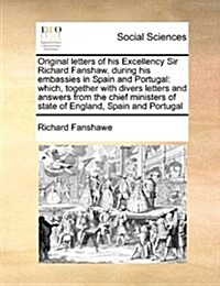 Original Letters of His Excellency Sir Richard Fanshaw, During His Embassies in Spain and Portugal: Which, Together with Divers Letters and Answers fr (Paperback)