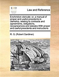 Enchiridion Clericale: Or, a Manual of Proper and Useful Presidents in Clerkship, Relating to Contracts and Agreements, Obligations, Recogniz (Paperback)