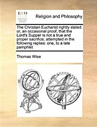 The Christian Eucharist Rightly Stated: Or, an Occasional Proof, That the Lords Supper Is Not a True and Proper Sacrifice; Attempted in the Following (Paperback)