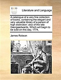 A Catalogue of a Very Fine Collection of Books, Containing the Elegant and Very Valuable Library of a Person of High Distinction: Also of the Late Geo (Paperback)