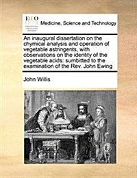 An Inaugural Dissertation on the Chymical Analysis and Operation of Vegetable Astringents, with Observations on the Identity of the Vegetable Acids: S (Paperback)