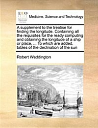 A Supplement to the Treatise for Finding the Longitude. Containing All the Requisites for the Ready Computing and Obtaining the Longitude of a Ship or (Paperback)