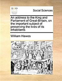 An Address to the King and Parliament of Great-Britain, on the Important Subject of Preserving the Lives of Its Inhabitants (Paperback)