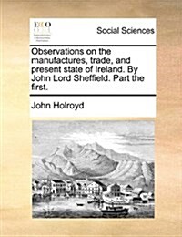 Observations on the Manufactures, Trade, and Present State of Ireland. by John Lord Sheffield. Part the First. (Paperback)