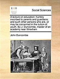 A Lecture on Education: Humbly Inscribed to Parents and Guardians; And Such Other Persons Who Are, or May Be Concerned in the Tuition of Youth (Paperback)