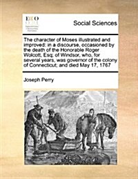 The Character of Moses Illustrated and Improved: In a Discourse, Occasioned by the Death of the Honorable Roger Wolcott, Esq; Of Windsor, Who, for Sev (Paperback)