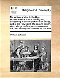 Mr. Whistons Letter to the Right Honourable the Earl of Nottingham, Concerning the Eternity of the Son of God, and of the Holy Spirit. the Second Edit (Paperback)