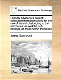 Friendly Advice to a Patient; Calculated More Particularly for the Use of the Sick, Belonging to the Infirmaries, as Well the Out-Patients, as Those W (Paperback)