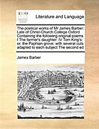 The Poetical Works of MR James Barber: Late of Christ-Church College Oxford Containing the Following Original Poems I the Farmers Daughter: IV Tom Ki (Paperback)