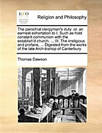 The Parochial Clergymans Duty: Or, an Earnest Exhortation to I. Such as Hold Constant Communion with the Establishd Church. ... III. the Irreligious (Paperback)