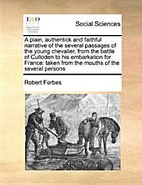 A Plain, Authentick and Faithful Narrative of the Several Passages of the Young Chevalier, from the Battle of Culloden to His Embarkation for France: (Paperback)