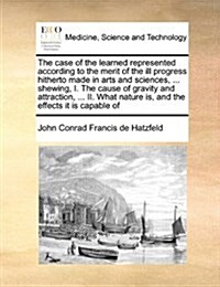 The Case of the Learned Represented According to the Merit of the Ill Progress Hitherto Made in Arts and Sciences, ... Shewing, I. the Cause of Gravit (Paperback)