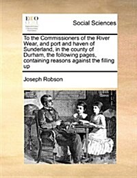 To the Commissioners of the River Wear, and Port and Haven of Sunderland, in the County of Durham, the Following Pages, Containing Reasons Against the (Paperback)