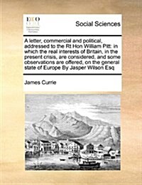 A Letter, Commercial and Political, Addressed to the Rt Hon William Pitt: In Which the Real Interests of Britain, in the Present Crisis, Are Considere (Paperback)